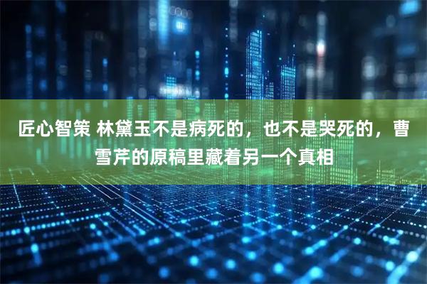 匠心智策 林黛玉不是病死的，也不是哭死的，曹雪芹的原稿里藏着另一个真相