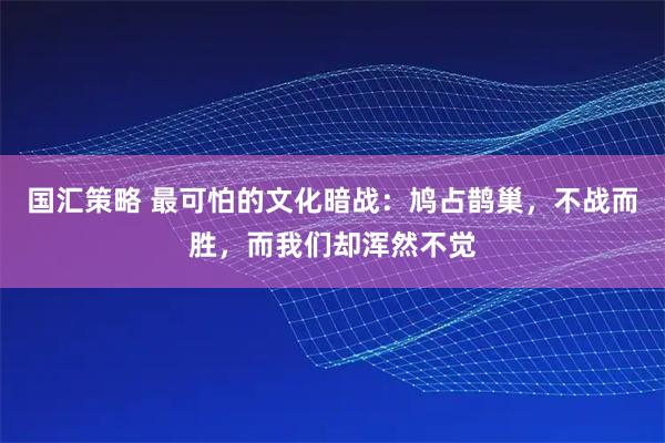 国汇策略 最可怕的文化暗战：鸠占鹊巢，不战而胜，而我们却浑然不觉