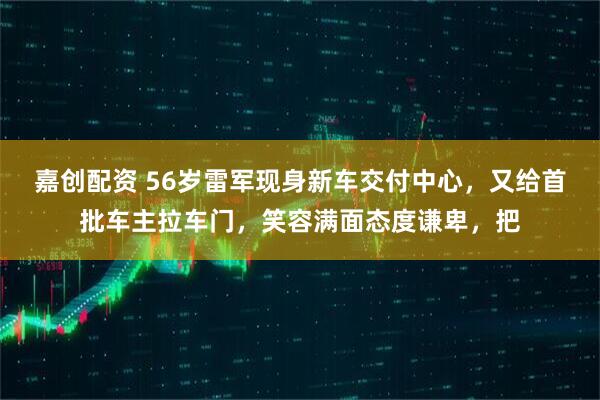 嘉创配资 56岁雷军现身新车交付中心，又给首批车主拉车门，笑容满面态度谦卑，把