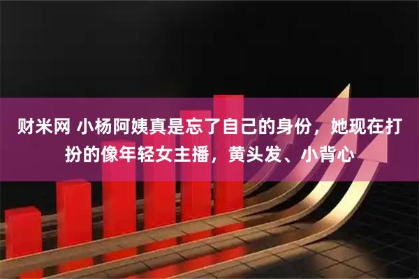 财米网 小杨阿姨真是忘了自己的身份，她现在打扮的像年轻女主播，黄头发、小背心