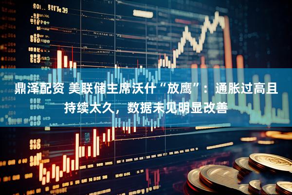 鼎泽配资 美联储主席沃什“放鹰”：通胀过高且持续太久，数据未见明显改善