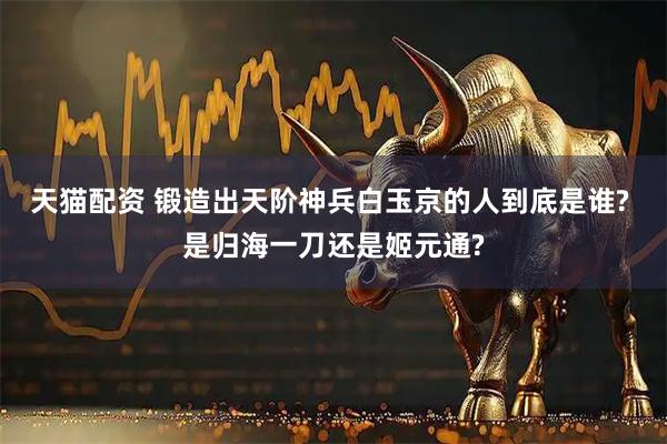 天猫配资 锻造出天阶神兵白玉京的人到底是谁? 是归海一刀还是姬元通?