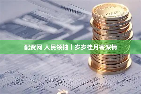 配资网 人民领袖｜岁岁桂月寄深情