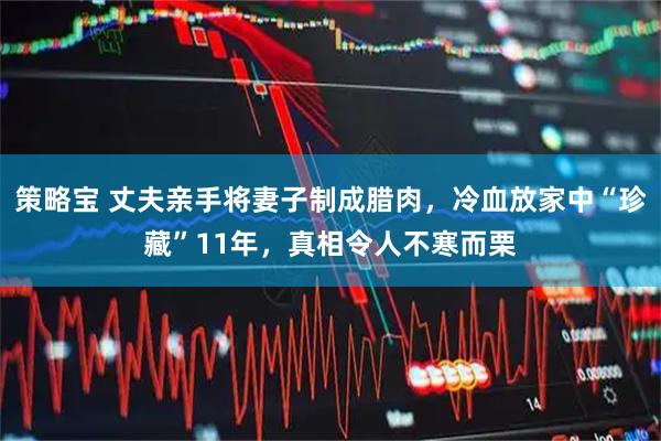 策略宝 丈夫亲手将妻子制成腊肉，冷血放家中“珍藏”11年，真相令人不寒而栗