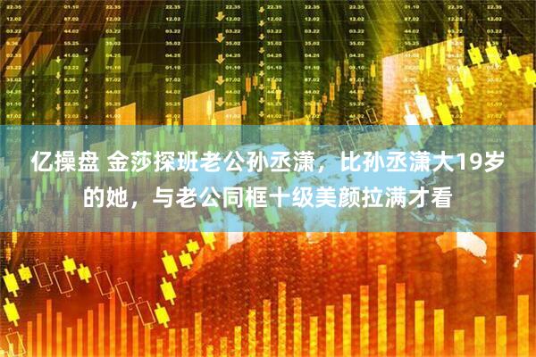 亿操盘 金莎探班老公孙丞潇，比孙丞潇大19岁的她，与老公同框十级美颜拉满才看