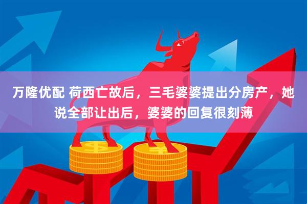 万隆优配 荷西亡故后，三毛婆婆提出分房产，她说全部让出后，婆婆的回复很刻薄