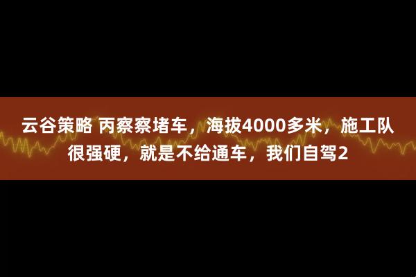 云谷策略 丙察察堵车，海拔4000多米，施工队很强硬，就是不给通车，我们自驾2