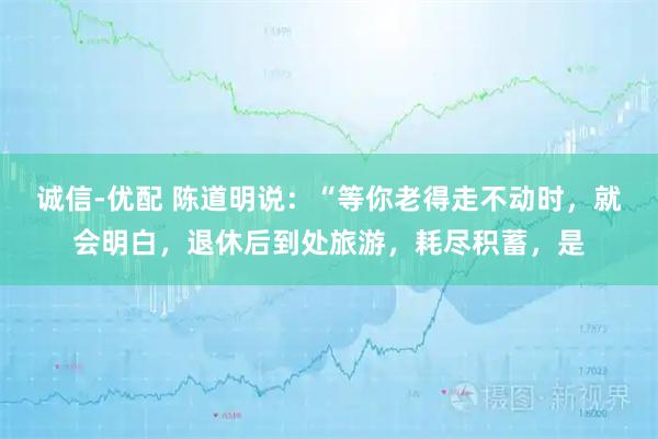 诚信-优配 陈道明说：“等你老得走不动时，就会明白，退休后到处旅游，耗尽积蓄，是