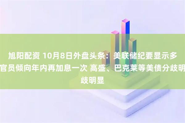 旭阳配资 10月8日外盘头条：美联储纪要显示多数官员倾向年内再加息一次 高盛、巴克莱等美债分歧明显