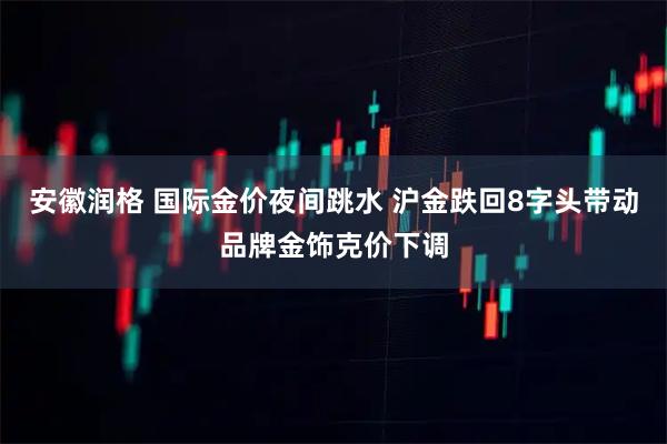 安徽润格 国际金价夜间跳水 沪金跌回8字头带动品牌金饰克价下调