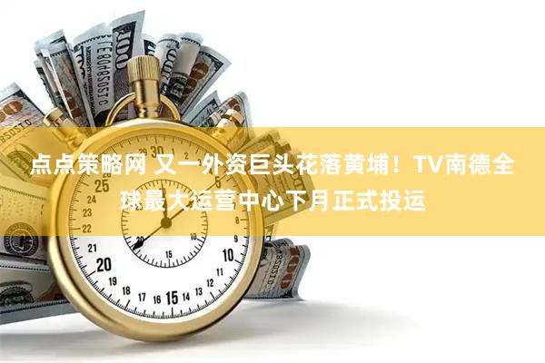 点点策略网 又一外资巨头花落黄埔!TV南德全球最大运营中心下月正式投运