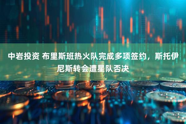 中岩投资 布里斯班热火队完成多项签约，斯托伊尼斯转会遭星队否决