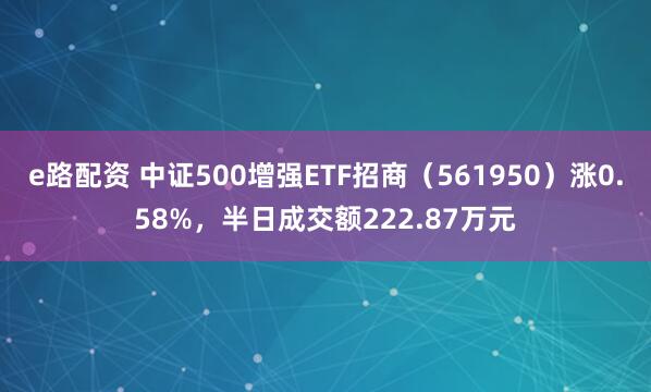 e路配资 中证500增强ETF招商（561950）涨0.58%，半日成交额222.87万元