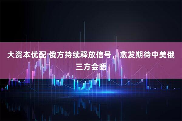 大资本优配 俄方持续释放信号，愈发期待中美俄三方会晤