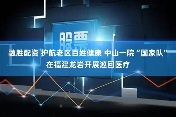 融胜配资 护航老区百姓健康 中山一院“国家队”在福建龙岩开展巡回医疗