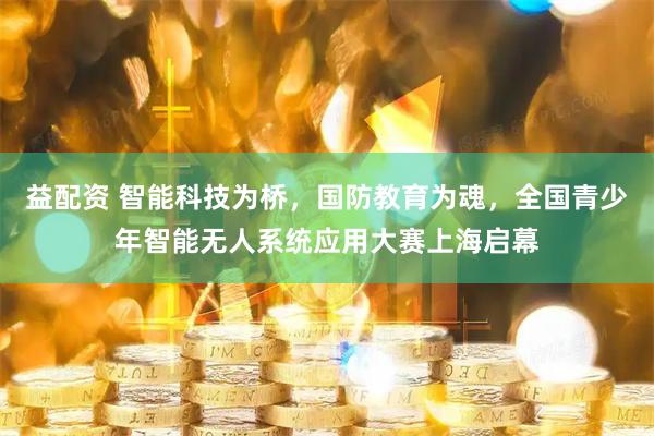 益配资 智能科技为桥，国防教育为魂，全国青少年智能无人系统应用大赛上海启幕