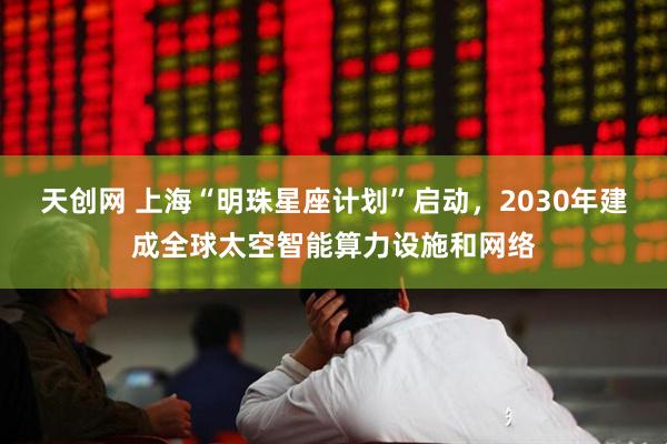 天创网 上海“明珠星座计划”启动，2030年建成全球太空智能算力设施和网络