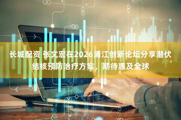 长城配资 张文宏在2026浦江创新论坛分享潜伏结核预防治疗方案，期待惠及全球