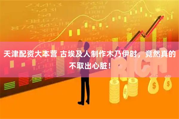 天津配资大本营 古埃及人制作木乃伊时，竟然真的不取出心脏！