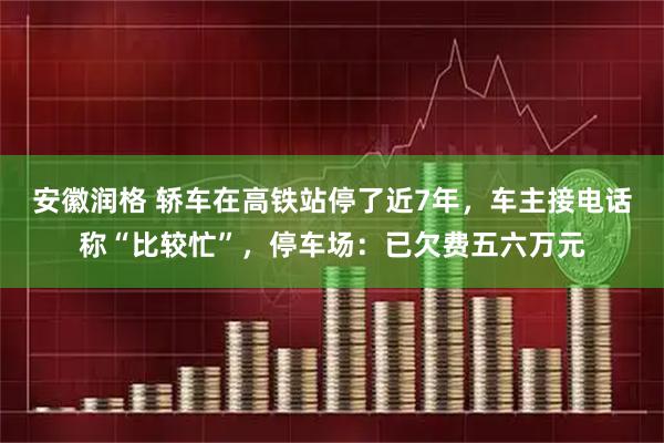 安徽润格 轿车在高铁站停了近7年，车主接电话称“比较忙”，停车场：已欠费五六万元