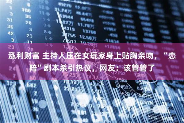 泓利财富 主持人压在女玩家身上贴胸亲吻，“恋陪”剧本杀引热议，网友：该管管了