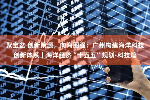 聚宝盆 创新策源，向海图强：广州构建海洋科技创新体系｜海洋经济“十五五”规划·科技篇
